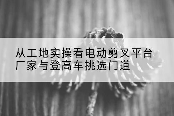 安州电动剪叉升降平台厂家-从工地实操看电动剪叉平台厂家与登高车挑选门道