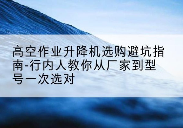 安州升降平台厂家-高空作业升降机选购避坑指南-行内人教你从厂家到型号一次选对