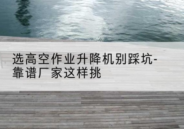 安州剪叉式升降机厂家-选高空作业升降机别踩坑-靠谱厂家这样挑