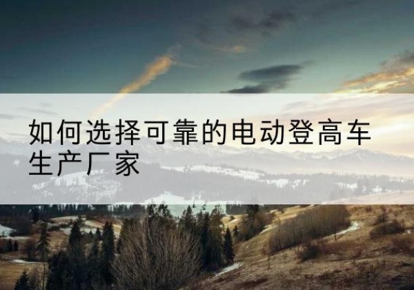 安州电动登高车厂家-如何选择可靠的电动登高车生产厂家
