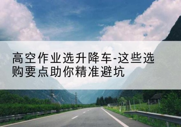 安州升降车厂家-高空作业选升降车-这些选购要点助你*避坑