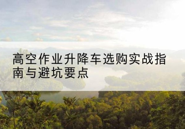 安州升降车怎么选-高空作业升降车选购实战指南与避坑要点