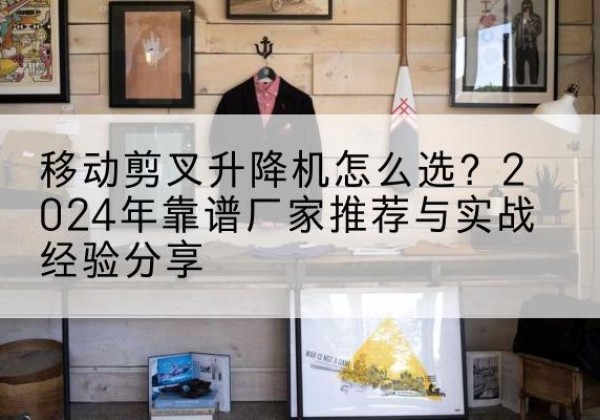 安州升降平台厂家推荐-移动剪叉升降机怎么选？2024年靠谱厂家推荐与实战经验分享