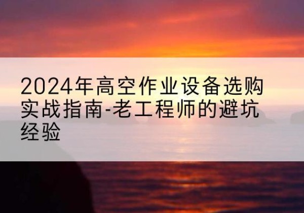安州高空作业升降机厂家推荐-2024年高空作业设备选购实战指南-老工程师的避坑经验