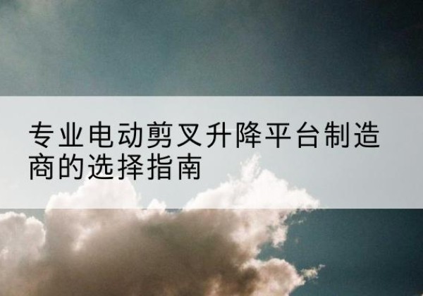 安州电动剪叉升降平台厂家-专业电动剪叉升降平台制造商的选择指南