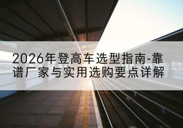 安州登高车厂家推荐-2026年登高车选型指南-靠谱厂家与实用选购要点详解
