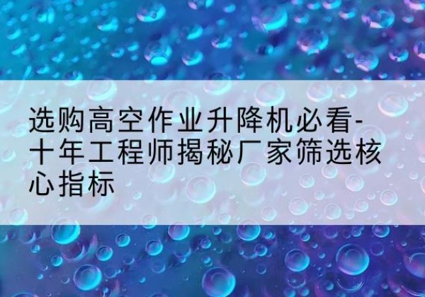 安州高空作业升降机厂家推荐-选购高空作业升降机必看-十年工程师揭秘厂家筛选核心指标